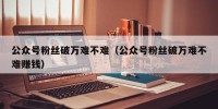 公众号粉丝破万难不难（公众号粉丝破万难不难赚钱）