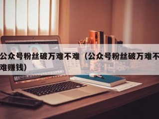 公众号粉丝破万难不难（公众号粉丝破万难不难赚钱）