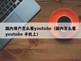 国内用户怎么看youtube（国内怎么看youtube 手机上）