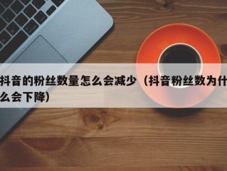 抖音的粉丝数量怎么会减少（抖音粉丝数为什么会下降）