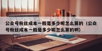 公众号粉丝成本一般是多少呢怎么算的（公众号粉丝成本一般是多少呢怎么算的啊）