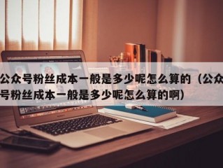 公众号粉丝成本一般是多少呢怎么算的（公众号粉丝成本一般是多少呢怎么算的啊）