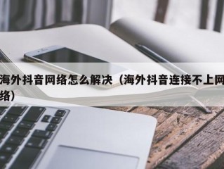 海外抖音网络怎么解决（海外抖音连接不上网络）