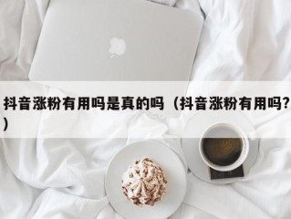 抖音涨粉有用吗是真的吗（抖音涨粉有用吗?）