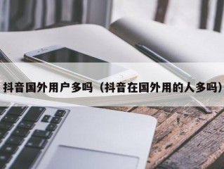 抖音国外用户多吗（抖音在国外用的人多吗）