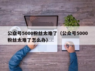 公众号5000粉丝太难了（公众号5000粉丝太难了怎么办）