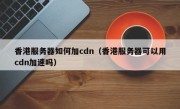 香港服务器如何加cdn（香港服务器可以用cdn加速吗）