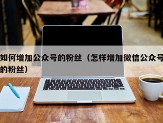 如何增加公众号的粉丝（怎样增加微信公众号的粉丝）