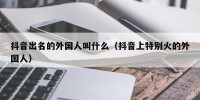 抖音出名的外国人叫什么（抖音上特别火的外国人）