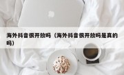 海外抖音很开放吗（海外抖音很开放吗是真的吗）