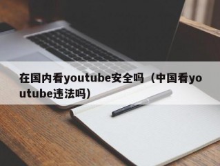 在国内看youtube安全吗（中国看youtube违法吗）