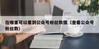 在哪里可以看到公众号粉丝数据（查看公众号粉丝数）