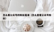 怎么看公众号的粉丝是谁（怎么查看公众号粉丝）