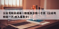 公众号粉丝成本一般是多少钱一个月（公众号粉丝一万,收入是多少）