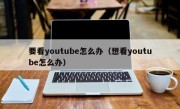 要看youtube怎么办（想看youtube怎么办）