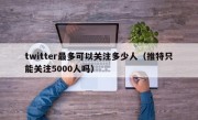 twitter最多可以关注多少人（推特只能关注5000人吗）