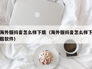 海外版抖音怎么样下载（海外版抖音怎么样下载软件）