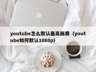 youtube怎么默认最高画质（youtube如何默认1080p）