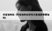 抖音加粉丝（抖音加粉丝团每次直播都需要加吗）