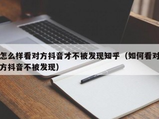 怎么样看对方抖音才不被发现知乎（如何看对方抖音不被发现）