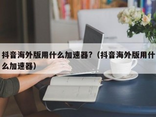 抖音海外版用什么加速器?（抖音海外版用什么加速器）