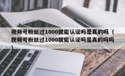 视频号粉丝过1000就能认证吗是真的吗（视频号粉丝过1000就能认证吗是真的吗吗）