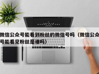 微信公众号能看到粉丝的微信号吗（微信公众号能看见粉丝是谁吗）