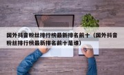 国外抖音粉丝排行榜最新排名前十（国外抖音粉丝排行榜最新排名前十是谁）