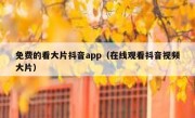 免费的看大片抖音app（在线观看抖音视频大片）