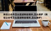 微信公众号怎么促进粉丝增长,怎么维护（微信公众号怎么促进粉丝增长,怎么维护）