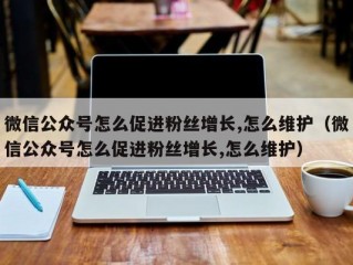 微信公众号怎么促进粉丝增长,怎么维护（微信公众号怎么促进粉丝增长,怎么维护）