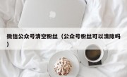 微信公众号清空粉丝（公众号粉丝可以清除吗）