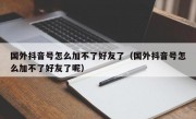 国外抖音号怎么加不了好友了（国外抖音号怎么加不了好友了呢）