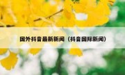 国外抖音最新新闻（抖音国际新闻）