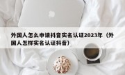 外国人怎么申请抖音实名认证2023年（外国人怎样实名认证抖音）