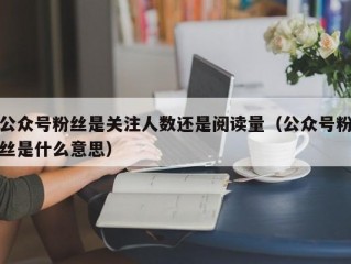 公众号粉丝是关注人数还是阅读量（公众号粉丝是什么意思）