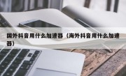 国外抖音用什么加速器（海外抖音用什么加速器）