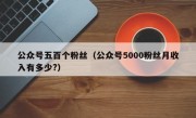 公众号五百个粉丝（公众号5000粉丝月收入有多少?）