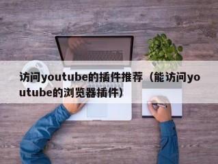 访问youtube的插件推荐（能访问youtube的浏览器插件）