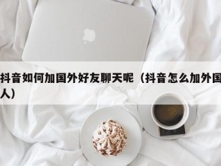 抖音如何加国外好友聊天呢（抖音怎么加外国人）