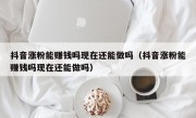 抖音涨粉能赚钱吗现在还能做吗（抖音涨粉能赚钱吗现在还能做吗）