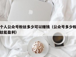 个人公众号粉丝多少可以赚钱（公众号多少粉丝能盈利）