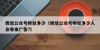 微信公众号粉丝多少（微信公众号粉丝多少人会带来广告?）