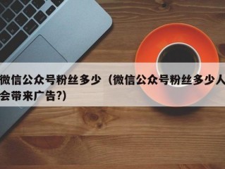 微信公众号粉丝多少（微信公众号粉丝多少人会带来广告?）