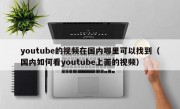 youtube的视频在国内哪里可以找到（国内如何看youtube上面的视频）