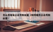 怎么样增加公众号粉丝量（如何提升公众号粉丝量）