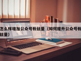 怎么样增加公众号粉丝量（如何提升公众号粉丝量）