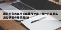 海外抖音怎么用谷歌账号登录（海外抖音怎么用谷歌账号登录游戏）