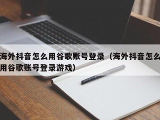 海外抖音怎么用谷歌账号登录（海外抖音怎么用谷歌账号登录游戏）