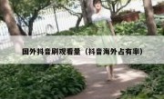 国外抖音刷观看量（抖音海外占有率）